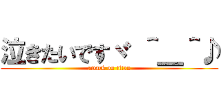 泣きたいですヾ ＾＿＾♪ (attack on titan)