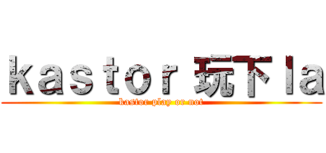 ｋａｓｔｏｒ 玩下ｌａ (kastor play or not)