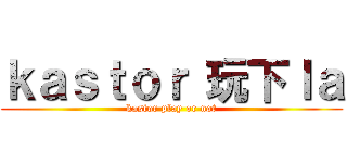 ｋａｓｔｏｒ 玩下ｌａ (kastor play or not)