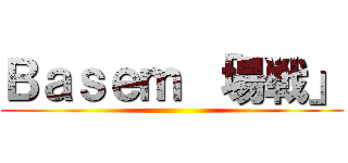 Ｂａｓｅｍ 「場戦」 ()