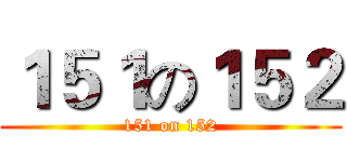 １５１の１５２ (151 on 152)