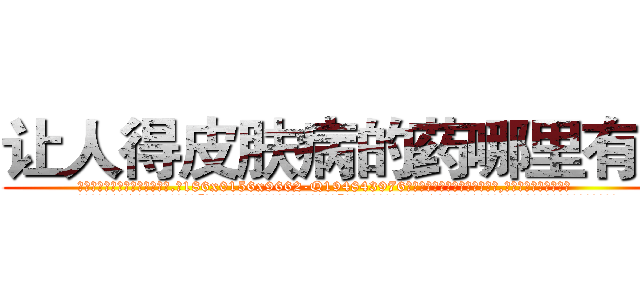 让人得皮肤病的药哪里有卖 (让人得皮肤病的药哪里有卖【电.话186x0156x9662-Q194843976林氏药业】我们做的是长期生意,靠的是老客户长期支持
参考消息网2月20日报道 韩媒称，“剩女多、离婚率高的城市，房价一定会上涨。”这是中国经济学家金岩石2016年12月参加在上海举行的房地产相关论坛时说的话。
)