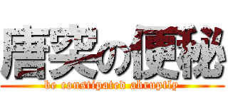 唐突の便秘 (be constipated abruptly)