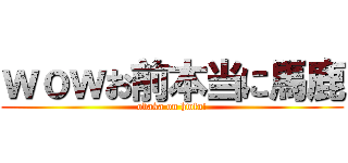 ｗｏｗお前本当に馬鹿 (obaka on hwfu!)