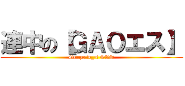連中の【ＧＡＯエス】 (Grupo >_< GAO)