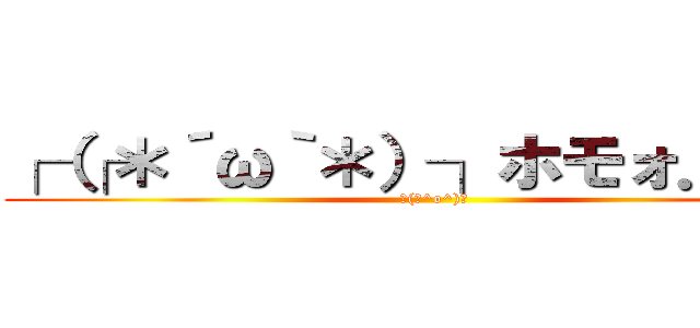 ┌（┌＊´ω｀＊）┐ホモォ．．． (┌(┌^o^)┐)