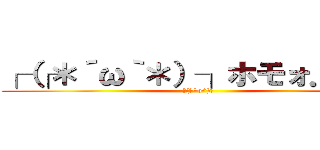 ┌（┌＊´ω｀＊）┐ホモォ．．． (┌(┌^o^)┐)