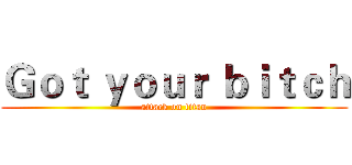 Ｇｏｔ ｙｏｕｒ ｂｉｔｃｈ (attack on titan)