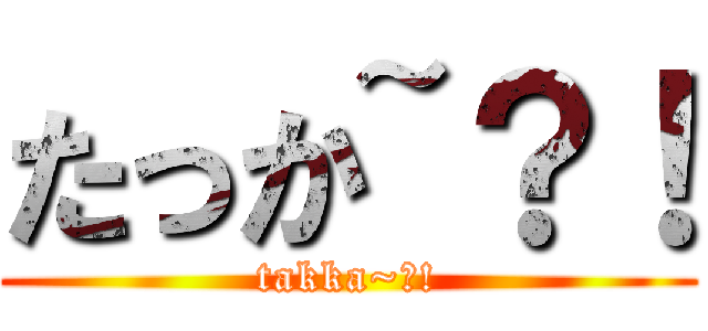 たっか~？！ (takka~?!)
