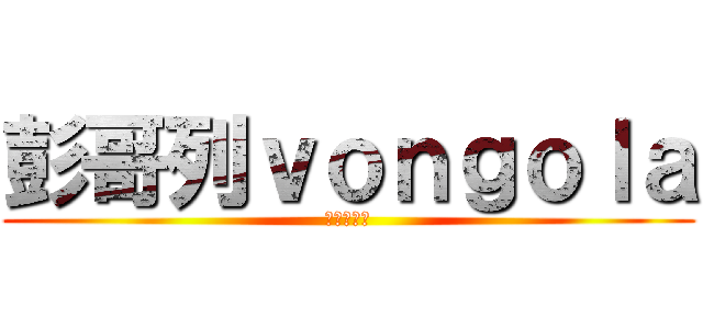 彭哥列ｖｏｎｇｏｌａ (最愛的就是)