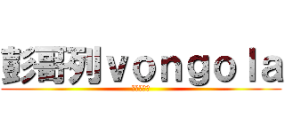 彭哥列ｖｏｎｇｏｌａ (最愛的就是)