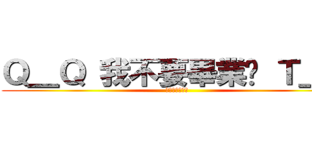 Ｑ＿Ｑ 我不要畢業啦 Ｔ＿Ｔ (人家不要畢業拉)