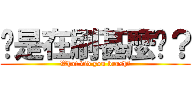 你是在刷甚麼啦？ (What did you brush?)