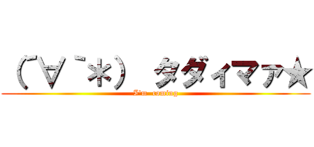 （´∀｀＊） タダィマァ★ (I'm  coming)