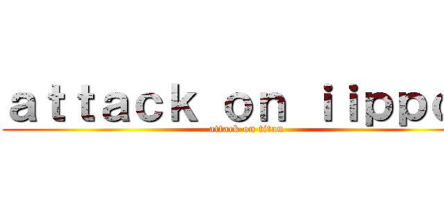 ａｔｔａｃｋ ｏｎ ｉｉｐｐｏｏ (attack on titan)