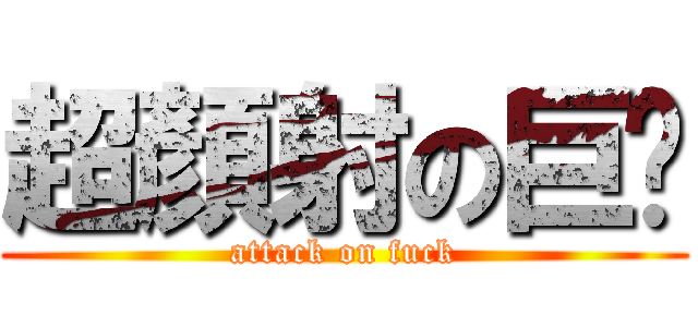 超顏射の巨屌 (attack on fuck)