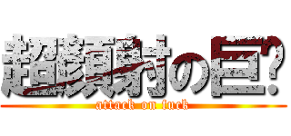 超顏射の巨屌 (attack on fuck)