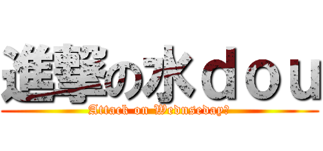 進撃の水ｄｏｕ (Attack on Wednseday?)