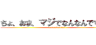 ちょ、おま、マジでなんなんですか？ (nannandesuka?)