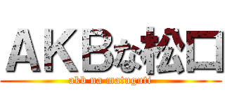 ＡＫＢな松口 (akb na matuguti)