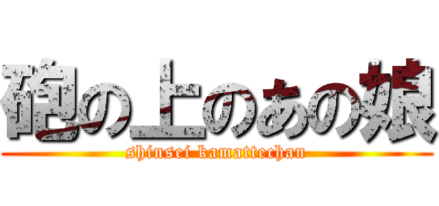 砲の上のあの娘 (shinsei kamattechan)