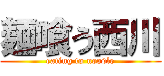 麺喰う西川 (eating to noodle)