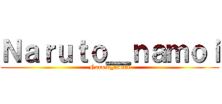 Ｎａｒｕｔｏ＿ｎａｍｏｉ (Naruto_namoi)