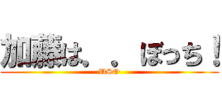 加藤は．．ぼっち！ (USO)