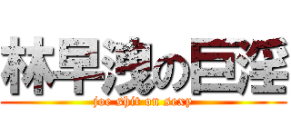 林早洩の巨淫 (joe shit on sexy)