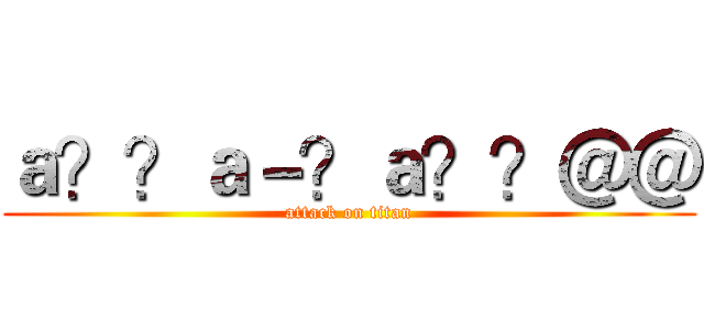 ａ？？ａ－？ａ？？＠＠ (attack on titan)