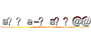 ａ？？ａ－？ａ？？＠＠ (attack on titan)