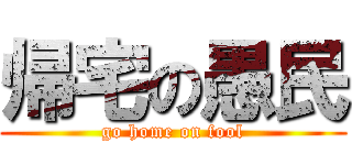 帰宅の愚民 (go home on fool)