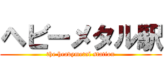 ヘビーメタル駅 (the heavymetal station)