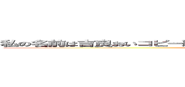 私の名前は吉良おいコピー取ってこい、みんなからはおいコピーと呼ばれているよ ()