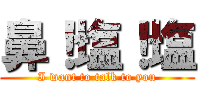 鼻！塩！塩 (I want to talk to you)