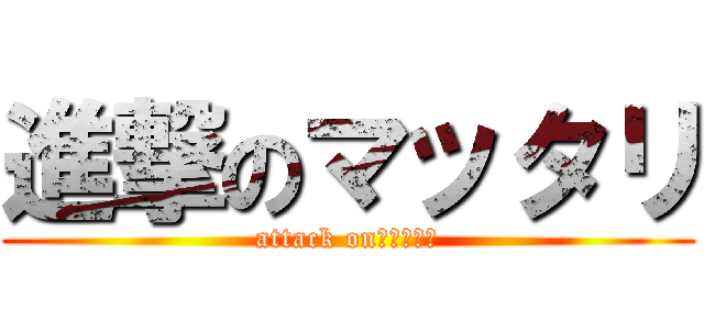 進撃のマッタリ (attack on　マッタリ)