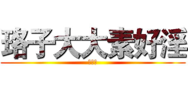 珞子大大素好淫 (（尼玛)