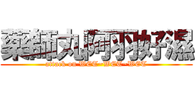 藥師丸阿羽好濕 (attack on WET~WET~WET)