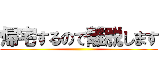 帰宅するので離脱します ()