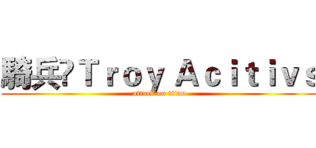 騎兵乄Ｔｒｏｙ Ａｃｉｔｉｖｓ (attack on titan)