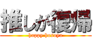 推しが復帰 (happy hosoya)