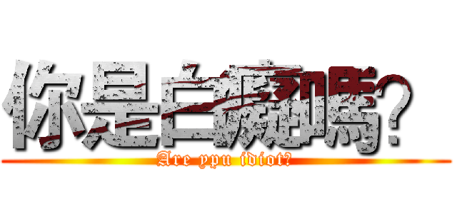你是白癡嗎？ (Are ypu idiot?)