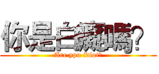 你是白癡嗎？ (Are ypu idiot?)