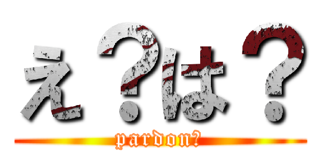 え？は？ (pardon?)