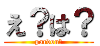 え？は？ (pardon?)