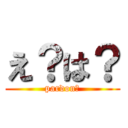 え？は？ (pardon?)