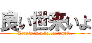 良い世来いよ (Here's to a better world.)