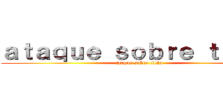 ａｔａｑｕｅ ｓｏｂｒｅ ｔｉｔáｎ (ataque sobre titán)