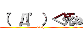 （゜Д゜）＜死ね (death )