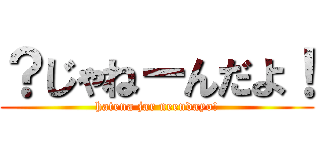 ？じゃねーんだよ！ (hatena jar neendayo!)